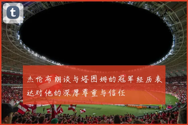 杰伦布朗谈与塔图姆的冠军经历表达对他的深厚尊重与信任